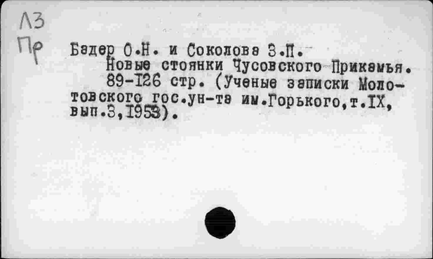 ﻿лз
ПГ
Бадер 0*Н. и Соколове З.П.
новые стоянки Чусовского Прикамья.
89-126 стр. (Ученые записки Моло-товского гос.ун-та им.Горького.т.IX. вып.3,1955).